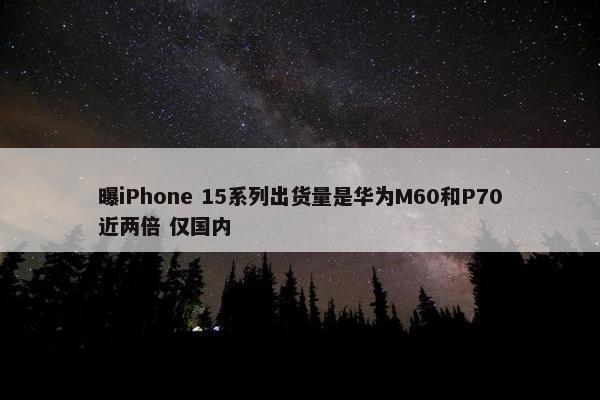 曝iPhone 15系列出货量是华为M60和P70近两倍 仅国内