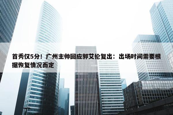 首秀仅5分！广州主帅回应郭艾伦复出：出场时间需要根据恢复情况而定