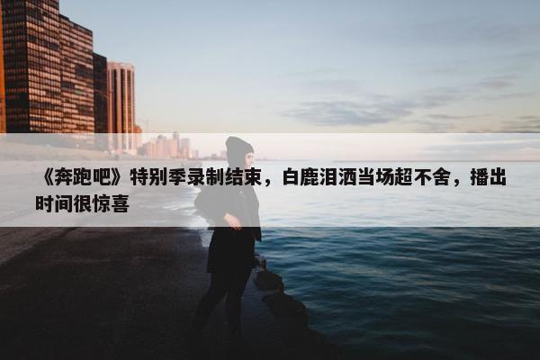 《奔跑吧》特别季录制结束，白鹿泪洒当场超不舍，播出时间很惊喜