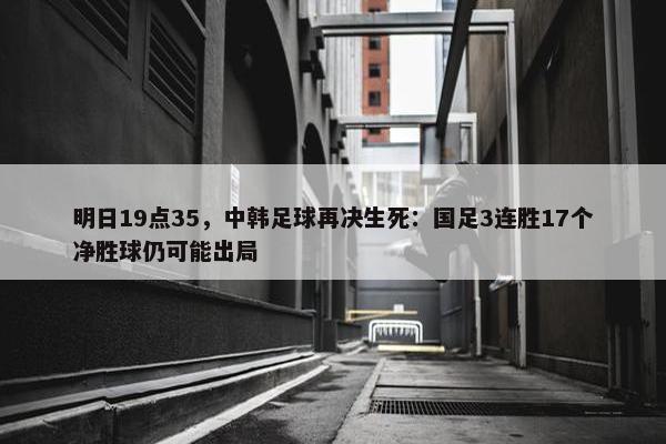 明日19点35，中韩足球再决生死：国足3连胜17个净胜球仍可能出局