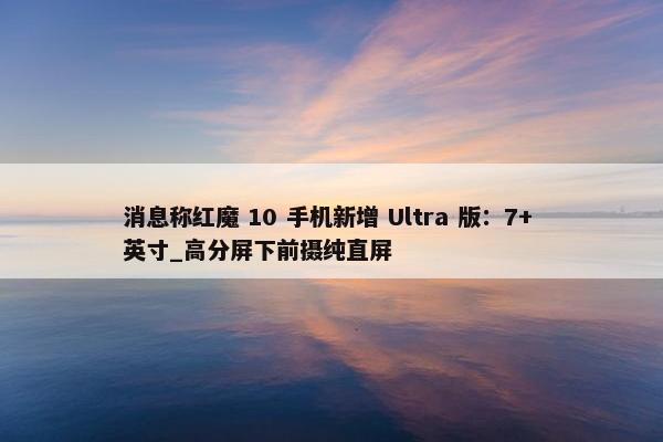 消息称红魔 10 手机新增 Ultra 版：7+ 英寸_高分屏下前摄纯直屏