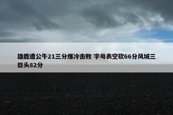 雄鹿遭公牛21三分爆冷击败 字母表空砍66分风城三巨头82分