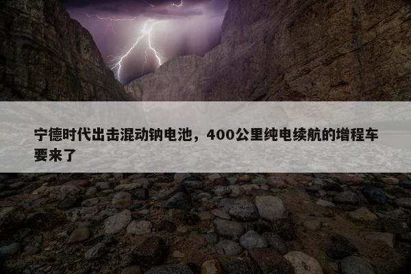 宁德时代出击混动钠电池，400公里纯电续航的增程车要来了