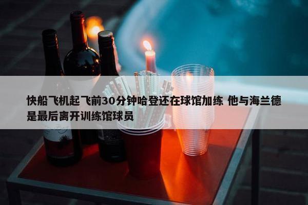 快船飞机起飞前30分钟哈登还在球馆加练 他与海兰德是最后离开训练馆球员