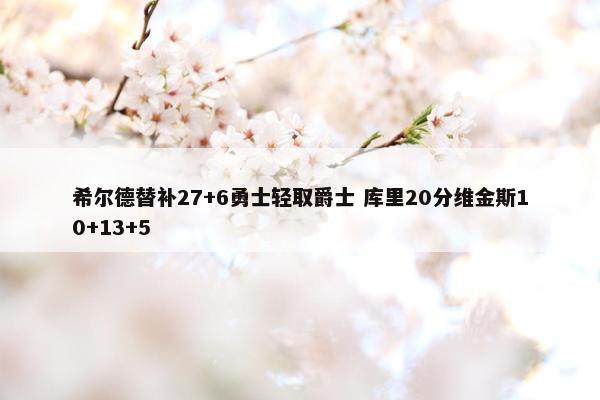 希尔德替补27+6勇士轻取爵士 库里20分维金斯10+13+5