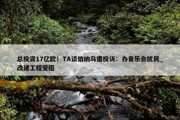 总投资17亿欧！TA谈伯纳乌遭投诉：办音乐会扰民_改建工程受阻