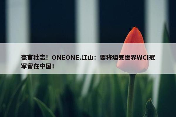 豪言壮志！ONEONE.江山：要将坦克世界WCI冠军留在中国！