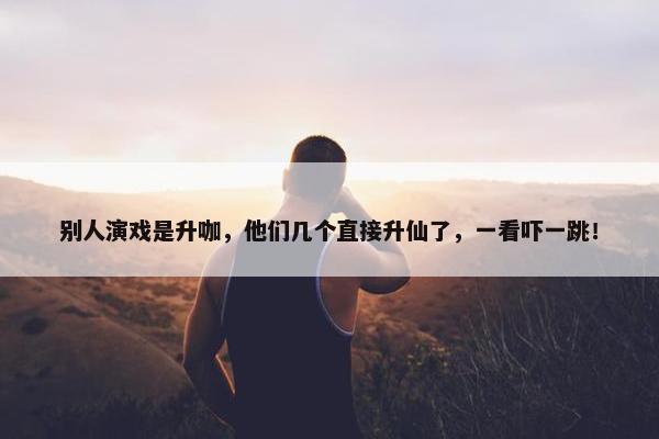 别人演戏是升咖，他们几个直接升仙了，一看吓一跳！