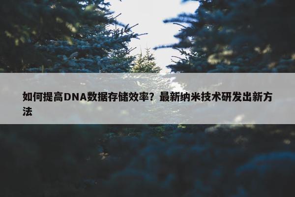 如何提高DNA数据存储效率？最新纳米技术研发出新方法