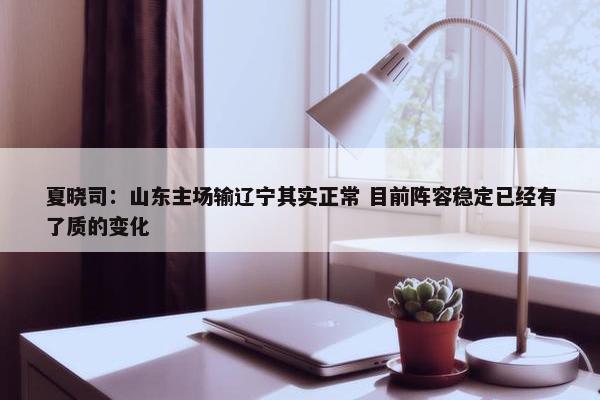 夏晓司：山东主场输辽宁其实正常 目前阵容稳定已经有了质的变化