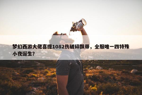 梦幻西游大佬喜提1082伤破碎飘带，全服唯一四特殊小夜诞生？