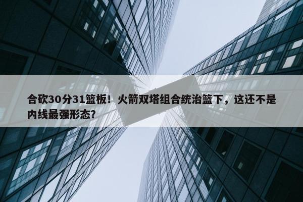 合砍30分31篮板！火箭双塔组合统治篮下，这还不是内线最强形态？