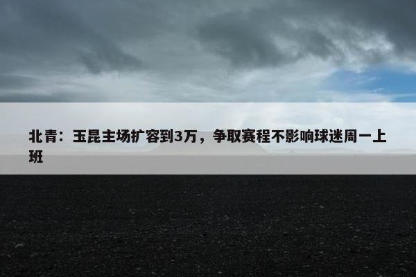 北青：玉昆主场扩容到3万，争取赛程不影响球迷周一上班