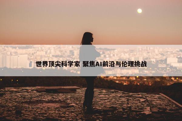 世界顶尖科学家 聚焦AI前沿与伦理挑战