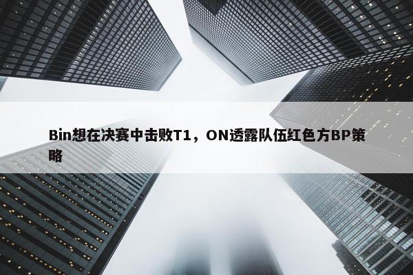 Bin想在决赛中击败T1，ON透露队伍红色方BP策略