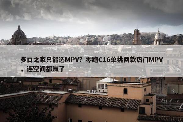 多口之家只能选MPV？零跑C16单挑两款热门MPV，连空间都赢了