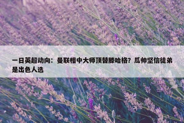 一日英超动向：曼联相中大师顶替滕哈格？瓜帅坚信徒弟是出色人选