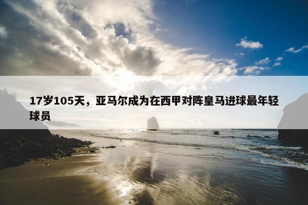 17岁105天，亚马尔成为在西甲对阵皇马进球最年轻球员