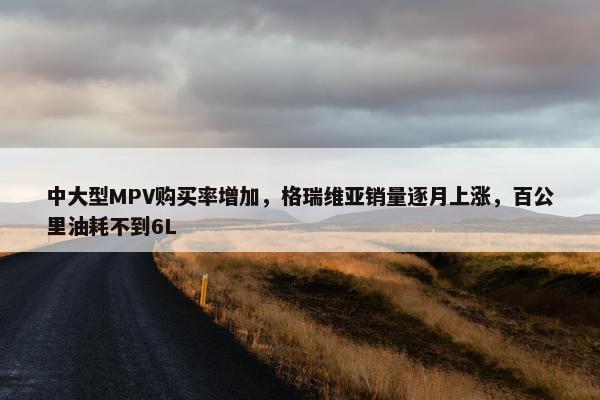 中大型MPV购买率增加，格瑞维亚销量逐月上涨，百公里油耗不到6L