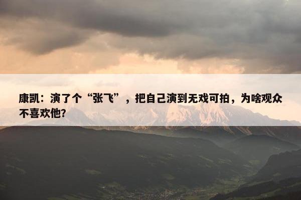 康凯：演了个“张飞”，把自己演到无戏可拍，为啥观众不喜欢他？