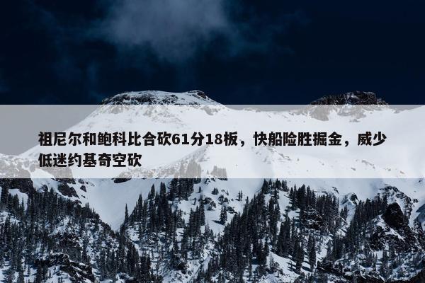 祖尼尔和鲍科比合砍61分18板，快船险胜掘金，威少低迷约基奇空砍