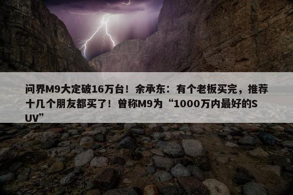 问界M9大定破16万台！余承东：有个老板买完，推荐十几个朋友都买了！曾称M9为“1000万内最好的SUV”