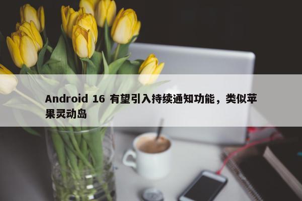 Android 16 有望引入持续通知功能，类似苹果灵动岛