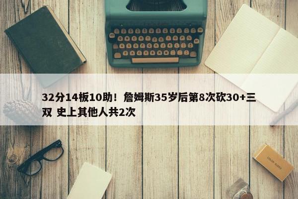 32分14板10助！詹姆斯35岁后第8次砍30+三双 史上其他人共2次