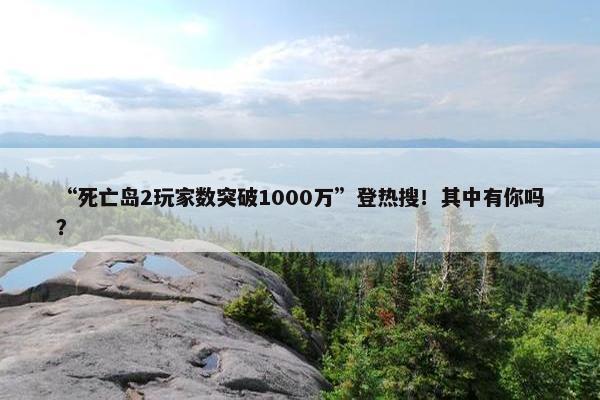 “死亡岛2玩家数突破1000万”登热搜！其中有你吗？