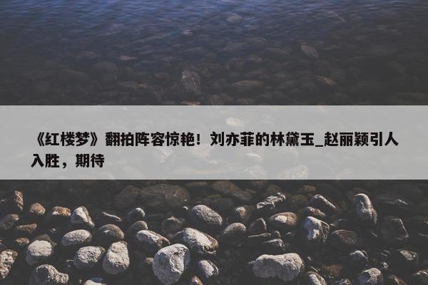 《红楼梦》翻拍阵容惊艳！刘亦菲的林黛玉_赵丽颖引人入胜，期待