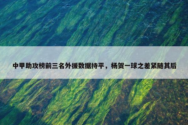 中甲助攻榜前三名外援数据持平，杨贺一球之差紧随其后