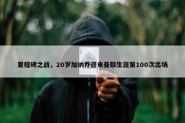 里程碑之战，20岁加纳乔迎来曼联生涯第100次出场