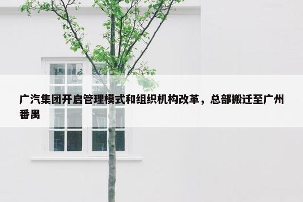 广汽集团开启管理模式和组织机构改革，总部搬迁至广州番禺