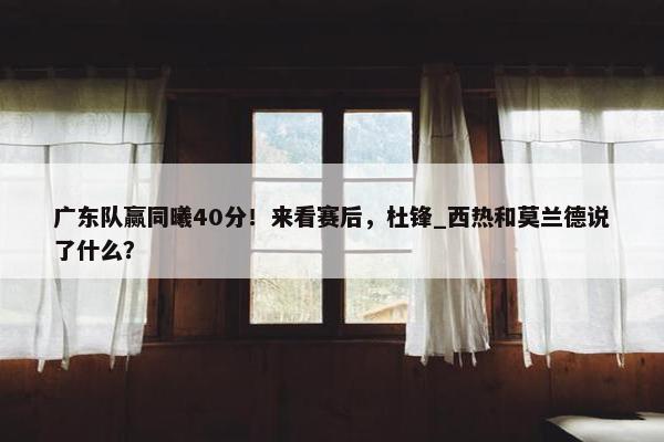 广东队赢同曦40分！来看赛后，杜锋_西热和莫兰德说了什么？