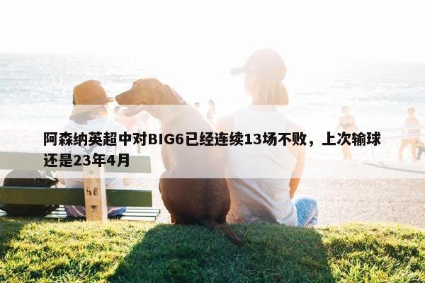 阿森纳英超中对BIG6已经连续13场不败，上次输球还是23年4月