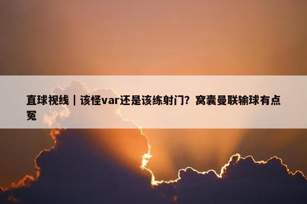 直球视线｜该怪var还是该练射门？窝囊曼联输球有点冤