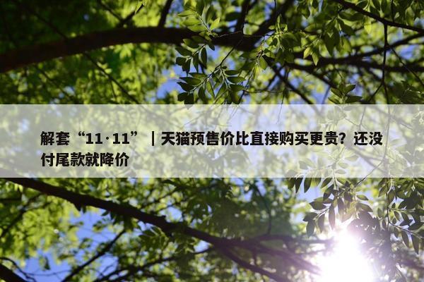 解套“11·11”｜天猫预售价比直接购买更贵？还没付尾款就降价