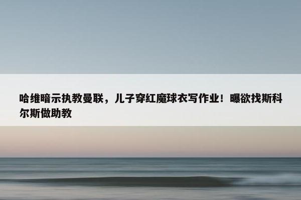 哈维暗示执教曼联，儿子穿红魔球衣写作业！曝欲找斯科尔斯做助教