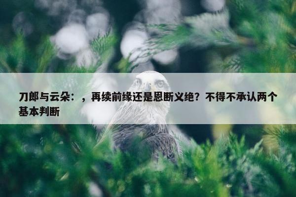 刀郎与云朵：，再续前缘还是恩断义绝？不得不承认两个基本判断