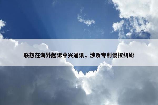 联想在海外起诉中兴通讯，涉及专利侵权纠纷