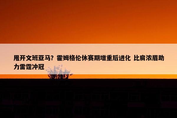 甩开文班亚马？霍姆格伦休赛期增重后进化 比肩浓眉助力雷霆冲冠