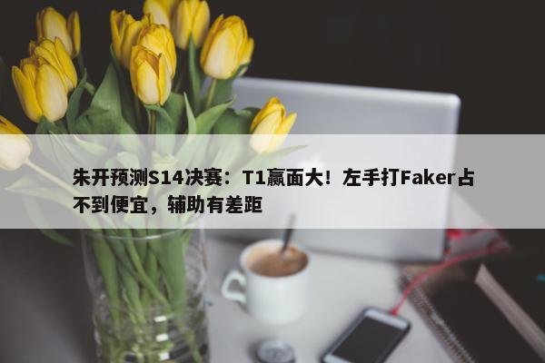 朱开预测S14决赛：T1赢面大！左手打Faker占不到便宜，辅助有差距