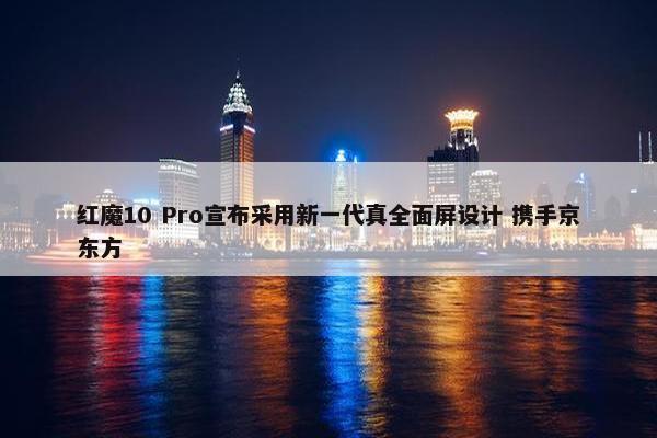 红魔10 Pro宣布采用新一代真全面屏设计 携手京东方