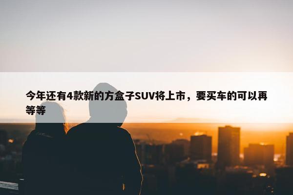 今年还有4款新的方盒子SUV将上市，要买车的可以再等等