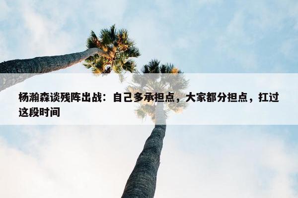 杨瀚森谈残阵出战：自己多承担点，大家都分担点，扛过这段时间