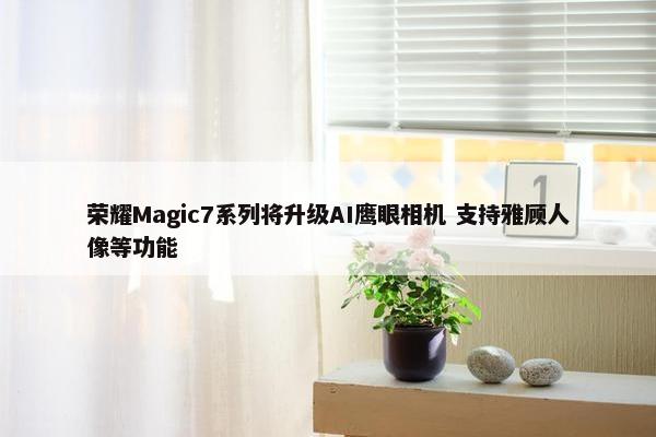 荣耀Magic7系列将升级AI鹰眼相机 支持雅顾人像等功能