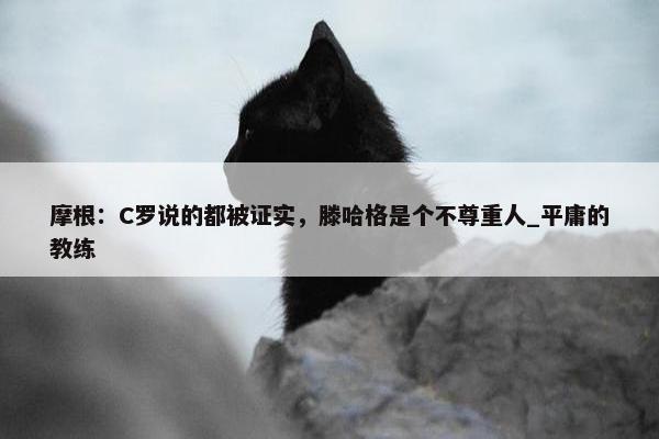 摩根：C罗说的都被证实，滕哈格是个不尊重人_平庸的教练