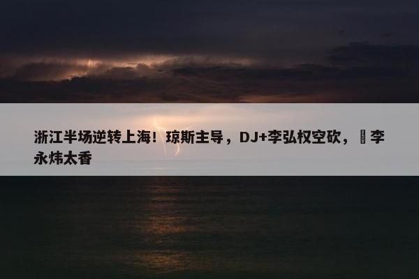 浙江半场逆转上海！琼斯主导，DJ+李弘权空砍，偰李永炜太香