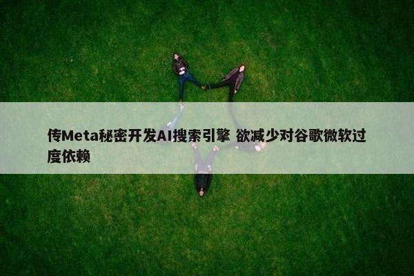 传Meta秘密开发AI搜索引擎 欲减少对谷歌微软过度依赖