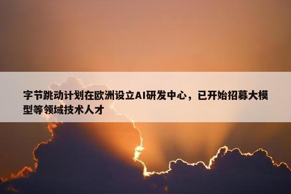 字节跳动计划在欧洲设立AI研发中心，已开始招募大模型等领域技术人才